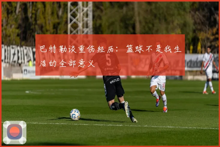 巴特勒谈重伤经历：篮球不是我生活的全部意义
