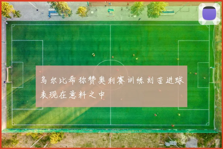 乌尔比希称赞奥利赛训练刻苦进球表现在意料之中