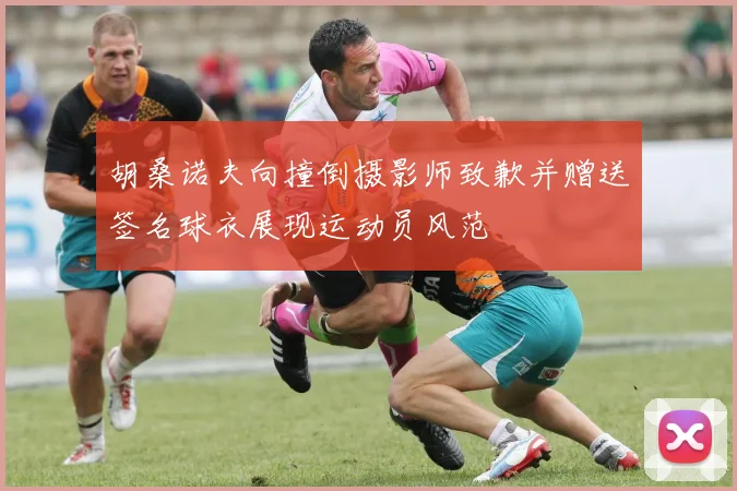 胡桑诺夫向撞倒摄影师致歉并赠送签名球衣展现运动员风范
