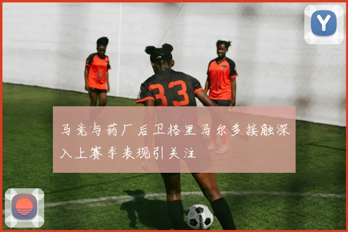 马竞与药厂后卫格里马尔多接触深入上赛季表现引关注