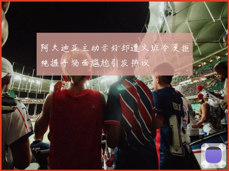 阿夫迪亚主动示好却遭文班冷漠拒绝握手场面尴尬引发热议