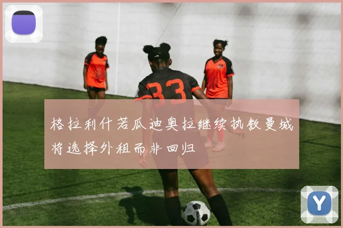 格拉利什若瓜迪奥拉继续执教曼城将选择外租而非回归