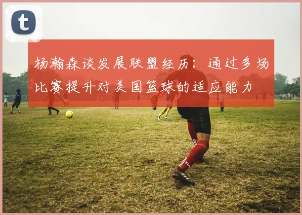 杨瀚森谈发展联盟经历：通过多场比赛提升对美国篮球的适应能力