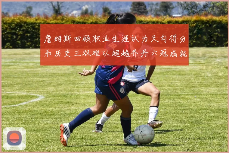 詹姆斯回顾职业生涯认为天勾得分和历史三双难以超越乔丹六冠成就令人敬佩