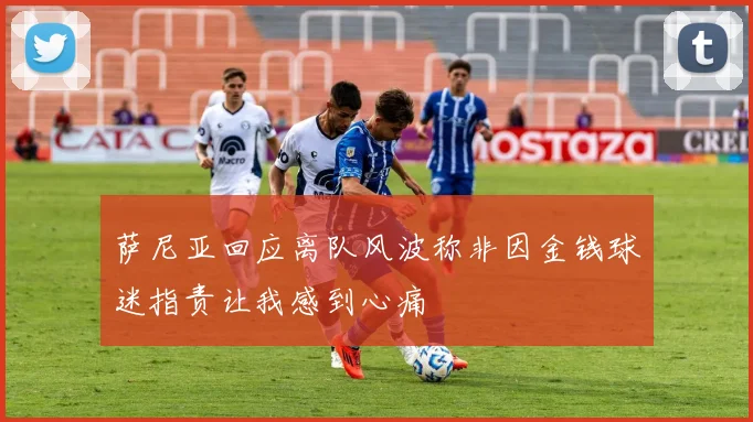 萨尼亚回应离队风波称非因金钱球迷指责让我感到心痛