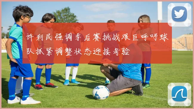 许利民强调季后赛挑战艰巨呼吁球队抓紧调整状态迎接考验