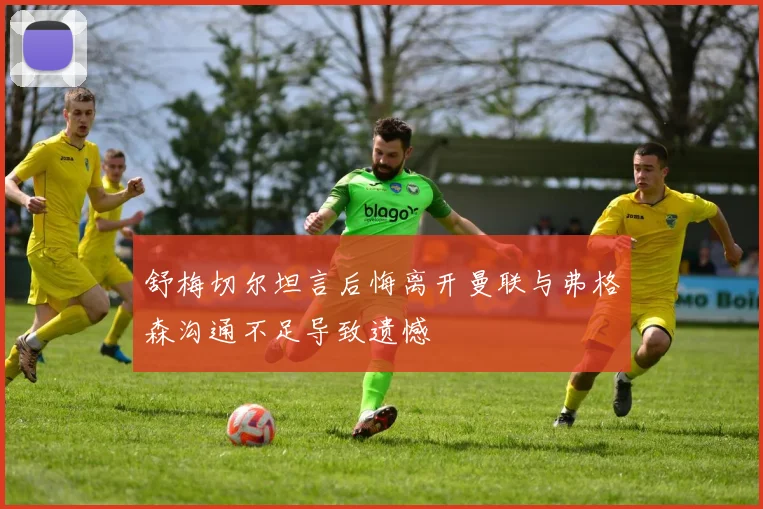 舒梅切尔坦言后悔离开曼联与弗格森沟通不足导致遗憾