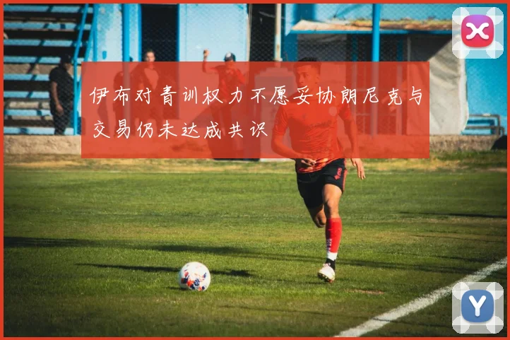 伊布对青训权力不愿妥协朗尼克与交易仍未达成共识