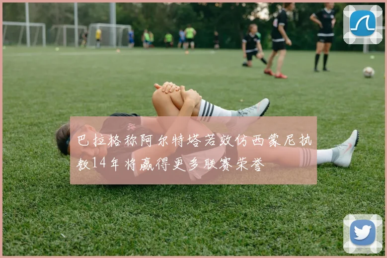 巴拉格称阿尔特塔若效仿西蒙尼执教14年将赢得更多联赛荣誉