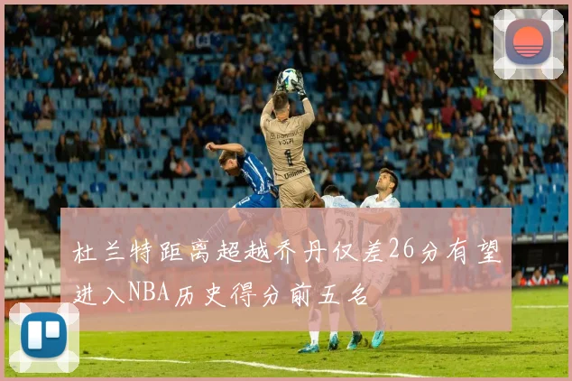 杜兰特距离超越乔丹仅差26分有望进入NBA历史得分前五名