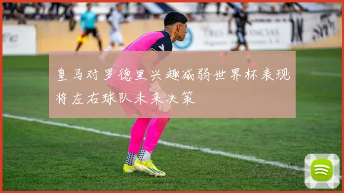 皇马对罗德里兴趣减弱世界杯表现将左右球队未来决策