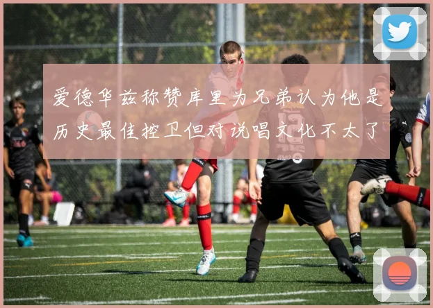 爱德华兹称赞库里为兄弟认为他是历史最佳控卫但对说唱文化不太了解