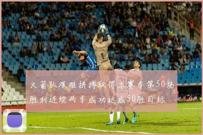 火箭队艰难拼搏取得本赛季第50场胜利连续两季成功达成50胜目标