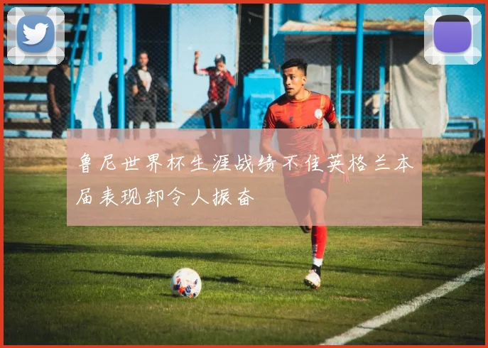 鲁尼世界杯生涯战绩不佳英格兰本届表现却令人振奋