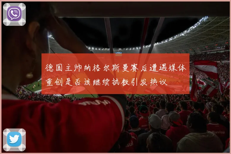 德国主帅纳格尔斯曼赛后遭遇媒体重创是否该继续执教引发热议