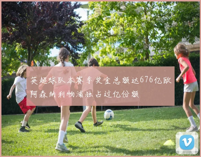 英超球队本赛季奖金总额达676亿欧阿森纳利物浦独占过亿份额