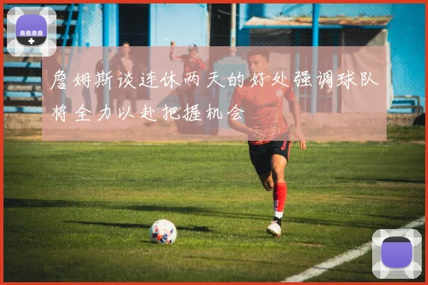 詹姆斯谈连休两天的好处强调球队将全力以赴把握机会