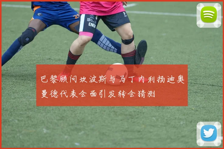 巴黎顾问坎波斯与马丁内利扬迪奥曼德代表会面引发转会猜测